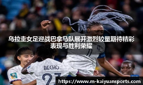 乌拉圭女足迎战巴拿马队展开激烈较量期待精彩表现与胜利荣耀