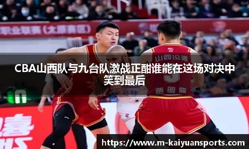CBA山西队与九台队激战正酣谁能在这场对决中笑到最后